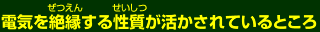 電気を絶縁する性質が活かされているところ